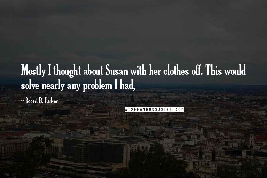 Robert B. Parker Quotes: Mostly I thought about Susan with her clothes off. This would solve nearly any problem I had,