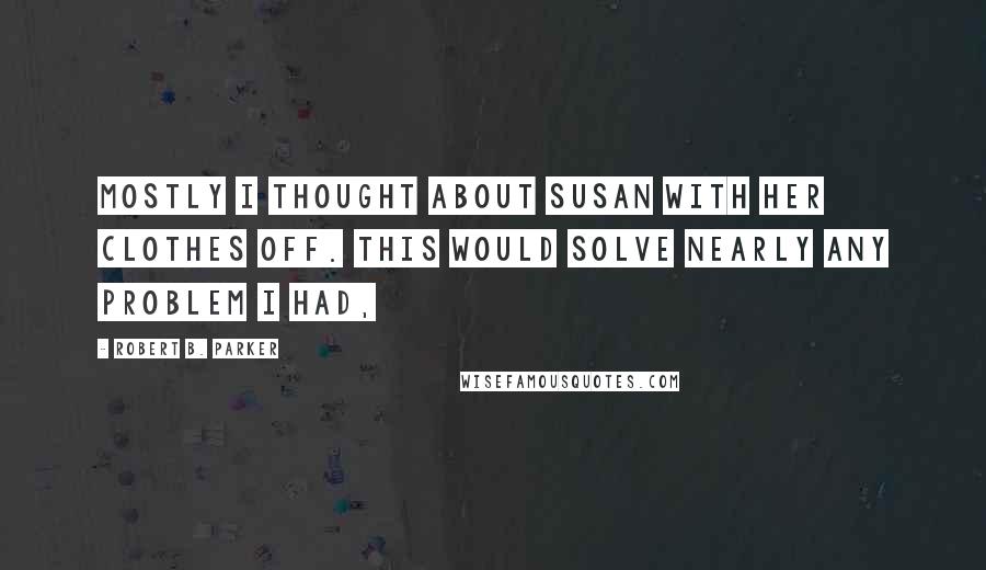 Robert B. Parker Quotes: Mostly I thought about Susan with her clothes off. This would solve nearly any problem I had,