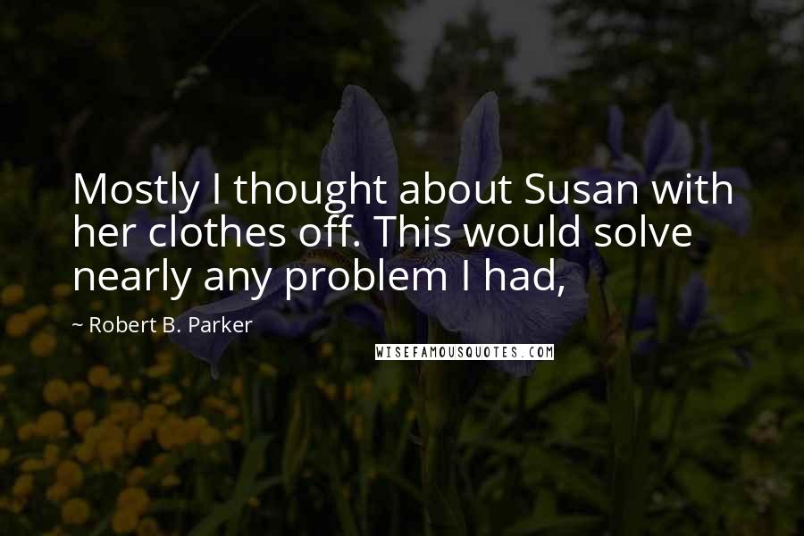 Robert B. Parker Quotes: Mostly I thought about Susan with her clothes off. This would solve nearly any problem I had,