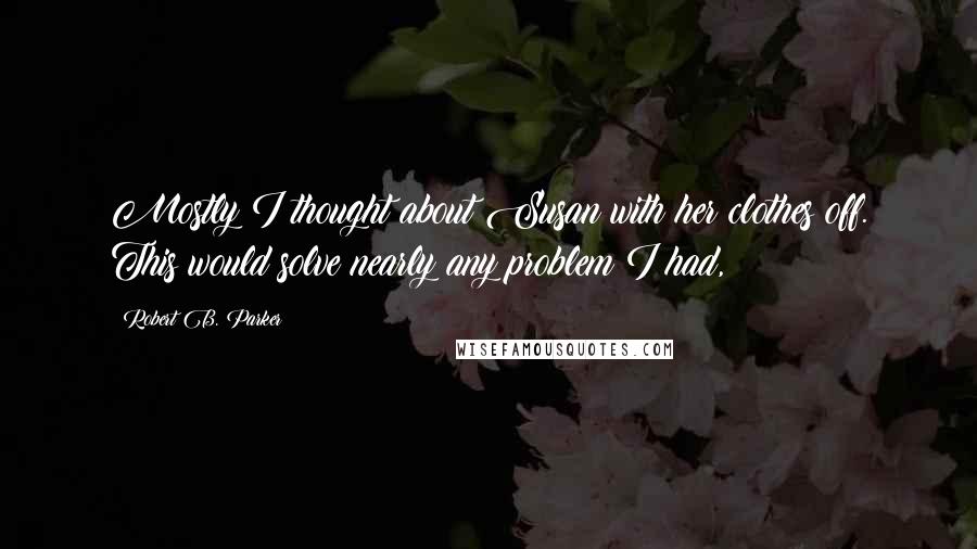 Robert B. Parker Quotes: Mostly I thought about Susan with her clothes off. This would solve nearly any problem I had,