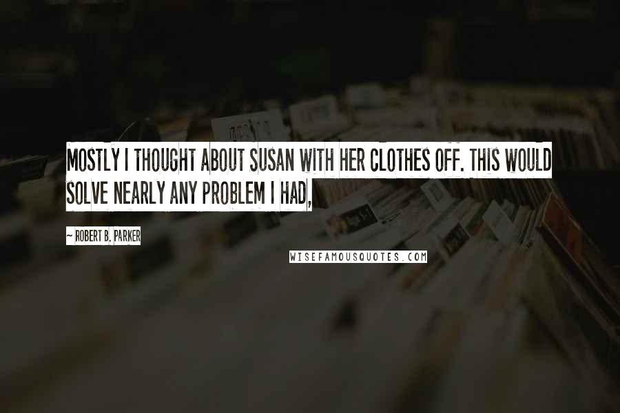 Robert B. Parker Quotes: Mostly I thought about Susan with her clothes off. This would solve nearly any problem I had,