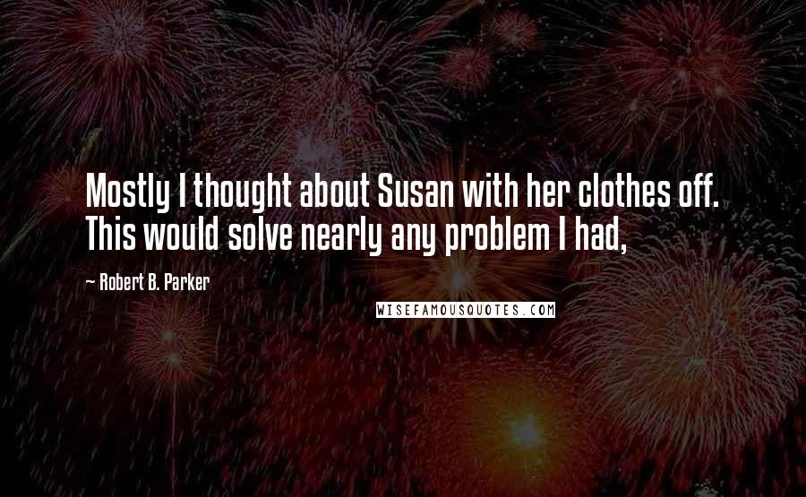 Robert B. Parker Quotes: Mostly I thought about Susan with her clothes off. This would solve nearly any problem I had,