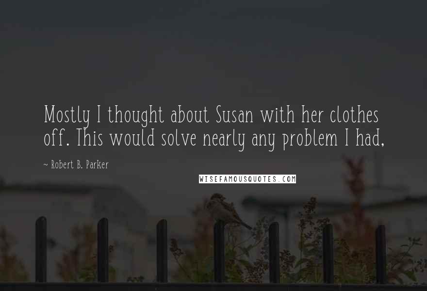 Robert B. Parker Quotes: Mostly I thought about Susan with her clothes off. This would solve nearly any problem I had,