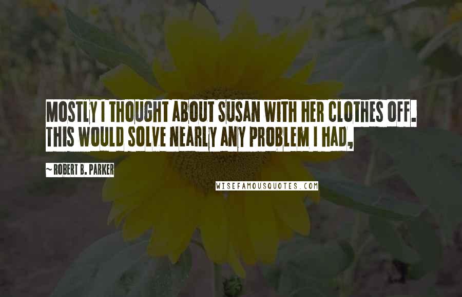 Robert B. Parker Quotes: Mostly I thought about Susan with her clothes off. This would solve nearly any problem I had,