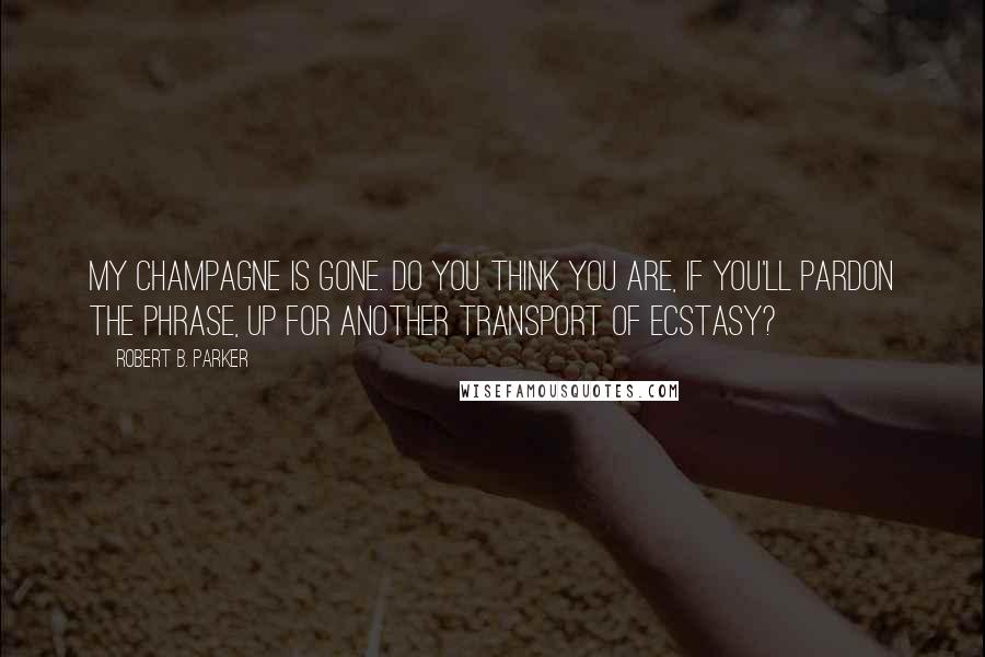 Robert B. Parker Quotes: My champagne is gone. Do you think you are, if you'll pardon the phrase, up for another transport of ecstasy?