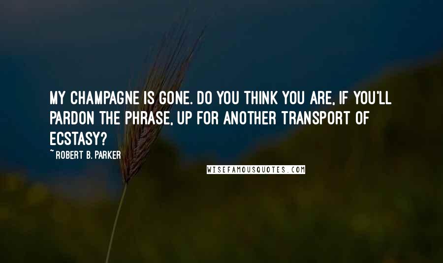 Robert B. Parker Quotes: My champagne is gone. Do you think you are, if you'll pardon the phrase, up for another transport of ecstasy?
