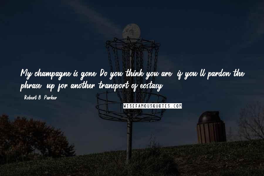 Robert B. Parker Quotes: My champagne is gone. Do you think you are, if you'll pardon the phrase, up for another transport of ecstasy?