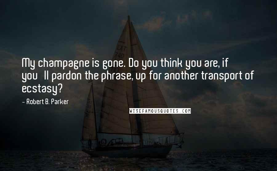 Robert B. Parker Quotes: My champagne is gone. Do you think you are, if you'll pardon the phrase, up for another transport of ecstasy?