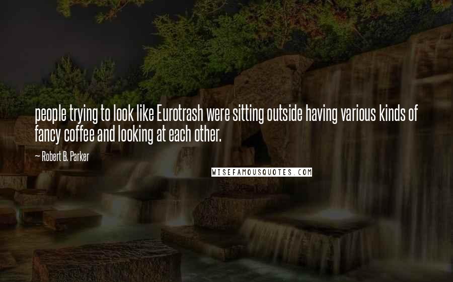 Robert B. Parker Quotes: people trying to look like Eurotrash were sitting outside having various kinds of fancy coffee and looking at each other.