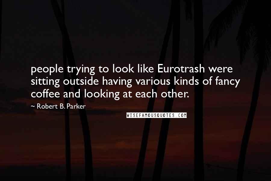 Robert B. Parker Quotes: people trying to look like Eurotrash were sitting outside having various kinds of fancy coffee and looking at each other.