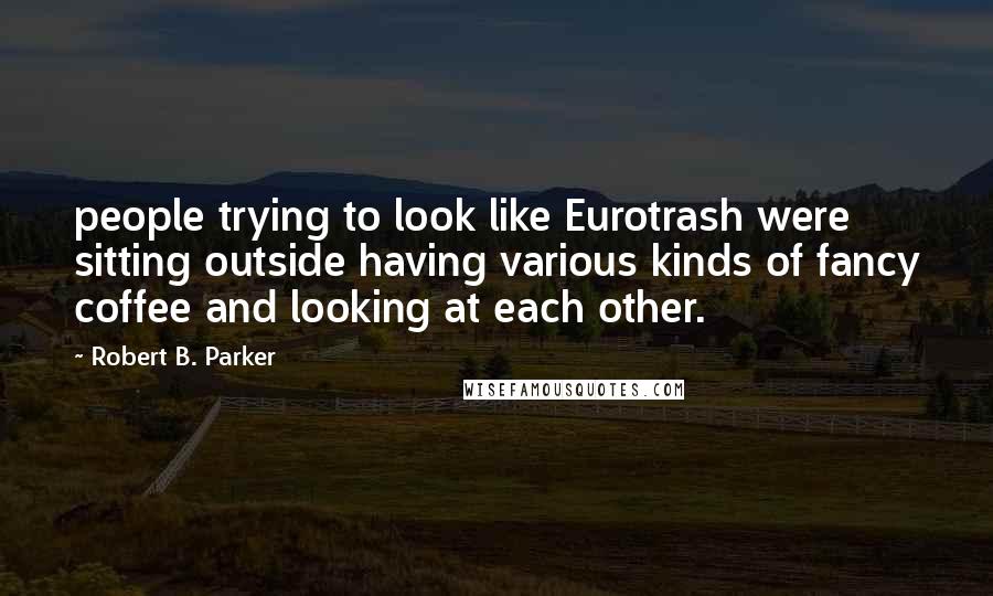 Robert B. Parker Quotes: people trying to look like Eurotrash were sitting outside having various kinds of fancy coffee and looking at each other.