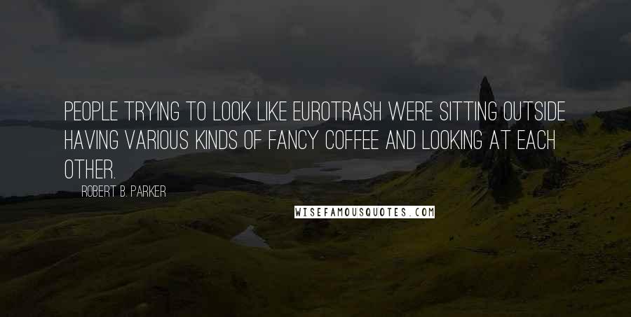 Robert B. Parker Quotes: people trying to look like Eurotrash were sitting outside having various kinds of fancy coffee and looking at each other.