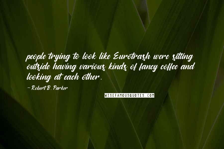 Robert B. Parker Quotes: people trying to look like Eurotrash were sitting outside having various kinds of fancy coffee and looking at each other.