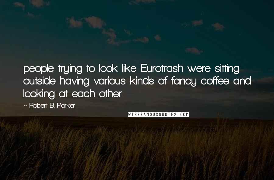 Robert B. Parker Quotes: people trying to look like Eurotrash were sitting outside having various kinds of fancy coffee and looking at each other.