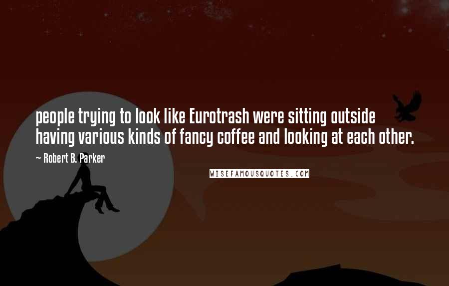 Robert B. Parker Quotes: people trying to look like Eurotrash were sitting outside having various kinds of fancy coffee and looking at each other.