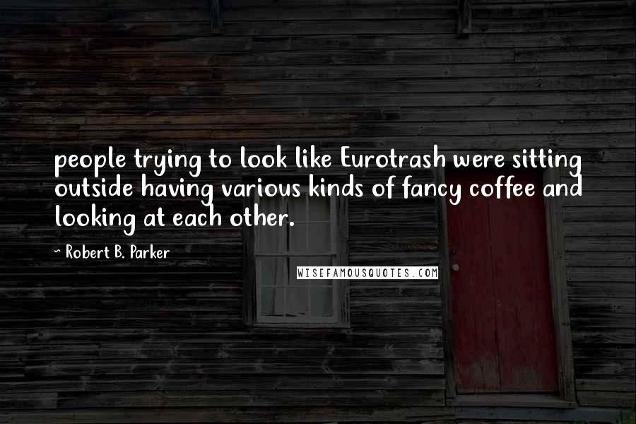 Robert B. Parker Quotes: people trying to look like Eurotrash were sitting outside having various kinds of fancy coffee and looking at each other.