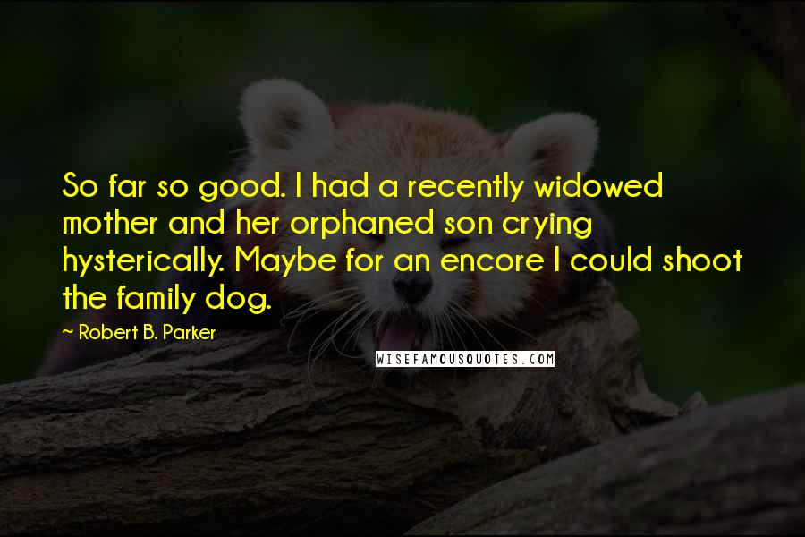 Robert B. Parker Quotes: So far so good. I had a recently widowed mother and her orphaned son crying hysterically. Maybe for an encore I could shoot the family dog.