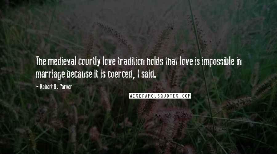 Robert B. Parker Quotes: The medieval courtly love tradition holds that love is impossible in marriage because it is coerced, I said.