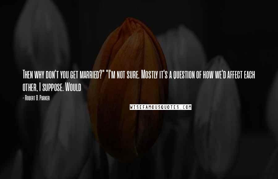 Robert B. Parker Quotes: Then why don't you get married?" "I'm not sure. Mostly it's a question of how we'd affect each other, I suppose. Would