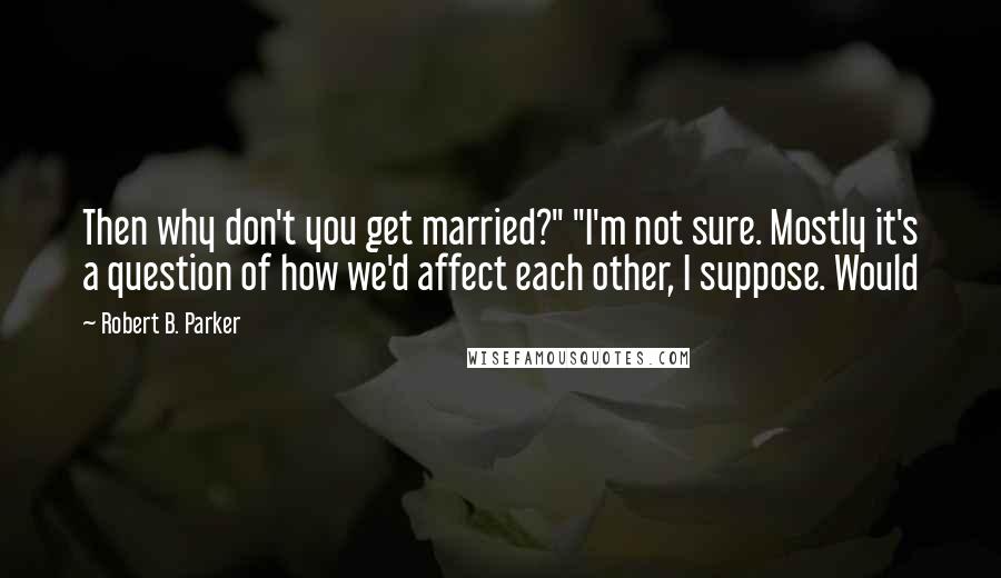 Robert B. Parker Quotes: Then why don't you get married?" "I'm not sure. Mostly it's a question of how we'd affect each other, I suppose. Would