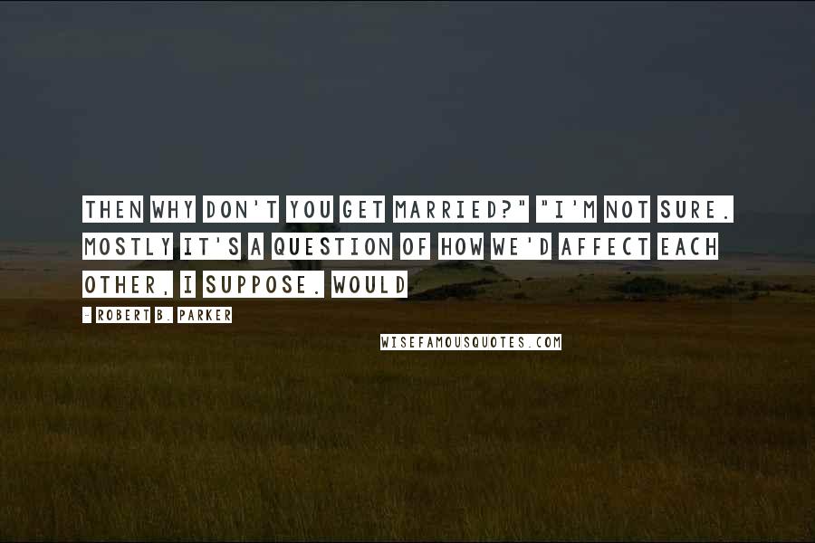 Robert B. Parker Quotes: Then why don't you get married?" "I'm not sure. Mostly it's a question of how we'd affect each other, I suppose. Would