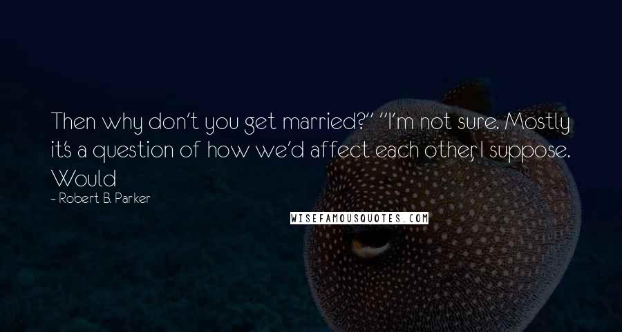 Robert B. Parker Quotes: Then why don't you get married?" "I'm not sure. Mostly it's a question of how we'd affect each other, I suppose. Would