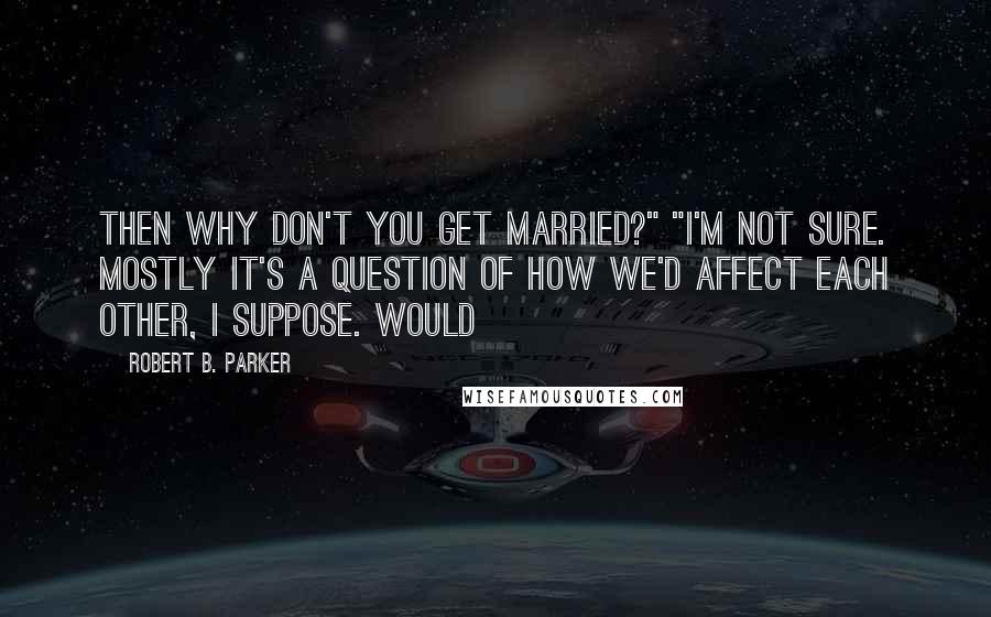 Robert B. Parker Quotes: Then why don't you get married?" "I'm not sure. Mostly it's a question of how we'd affect each other, I suppose. Would