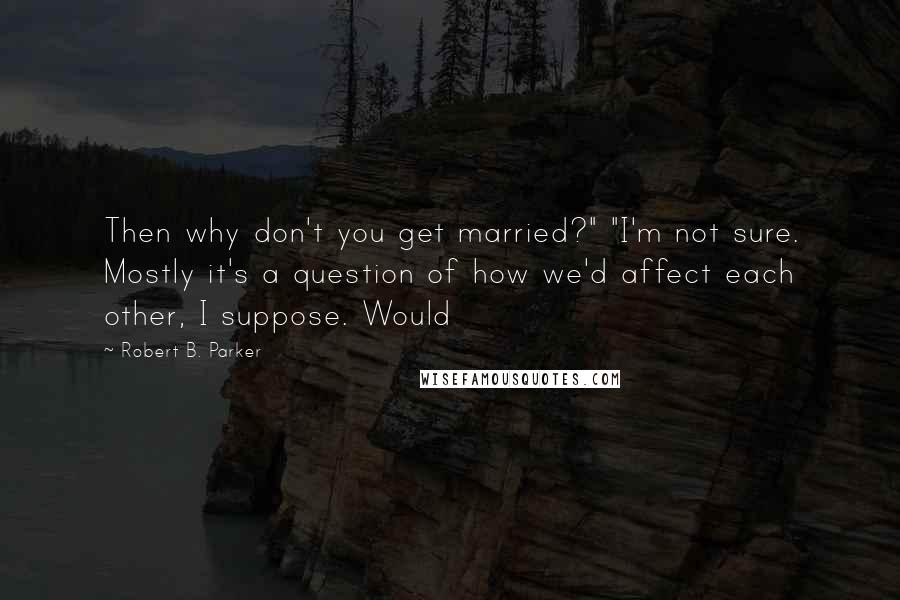 Robert B. Parker Quotes: Then why don't you get married?" "I'm not sure. Mostly it's a question of how we'd affect each other, I suppose. Would