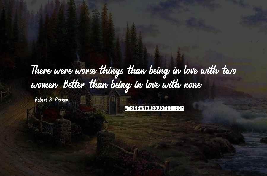 Robert B. Parker Quotes: There were worse things than being in love with two women. Better than being in love with none.