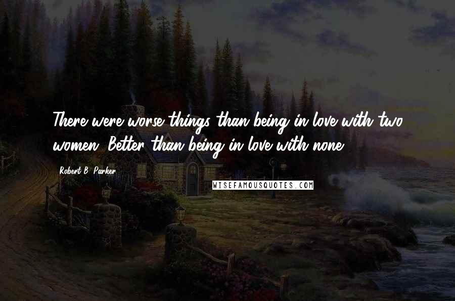 Robert B. Parker Quotes: There were worse things than being in love with two women. Better than being in love with none.