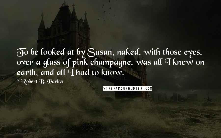 Robert B. Parker Quotes: To be looked at by Susan, naked, with those eyes, over a glass of pink champagne, was all I knew on earth, and all I had to know.