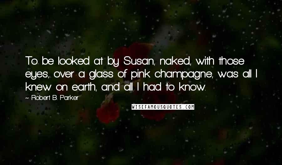 Robert B. Parker Quotes: To be looked at by Susan, naked, with those eyes, over a glass of pink champagne, was all I knew on earth, and all I had to know.