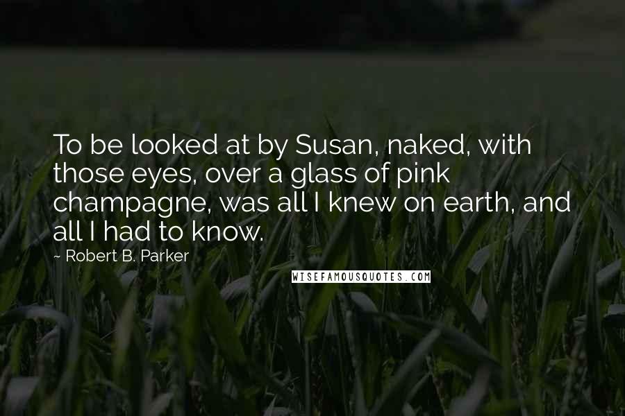 Robert B. Parker Quotes: To be looked at by Susan, naked, with those eyes, over a glass of pink champagne, was all I knew on earth, and all I had to know.