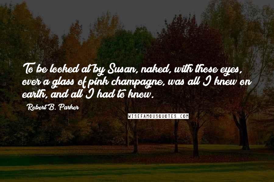 Robert B. Parker Quotes: To be looked at by Susan, naked, with those eyes, over a glass of pink champagne, was all I knew on earth, and all I had to know.
