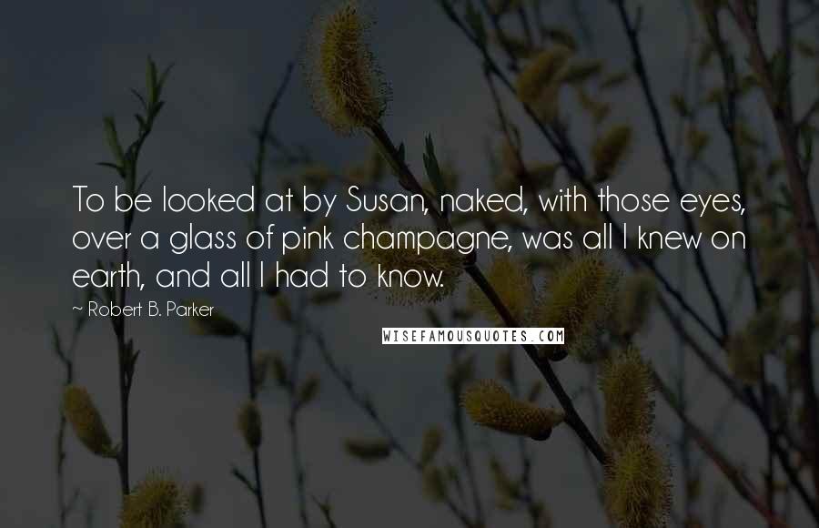 Robert B. Parker Quotes: To be looked at by Susan, naked, with those eyes, over a glass of pink champagne, was all I knew on earth, and all I had to know.