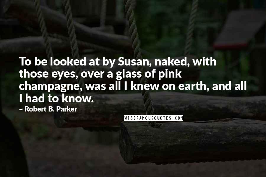 Robert B. Parker Quotes: To be looked at by Susan, naked, with those eyes, over a glass of pink champagne, was all I knew on earth, and all I had to know.