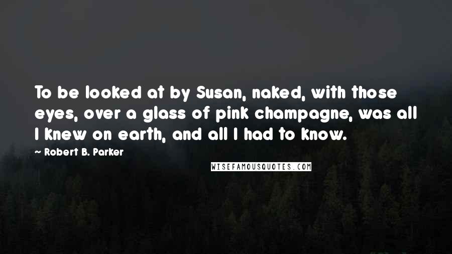 Robert B. Parker Quotes: To be looked at by Susan, naked, with those eyes, over a glass of pink champagne, was all I knew on earth, and all I had to know.