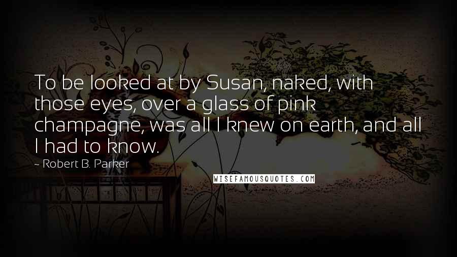 Robert B. Parker Quotes: To be looked at by Susan, naked, with those eyes, over a glass of pink champagne, was all I knew on earth, and all I had to know.