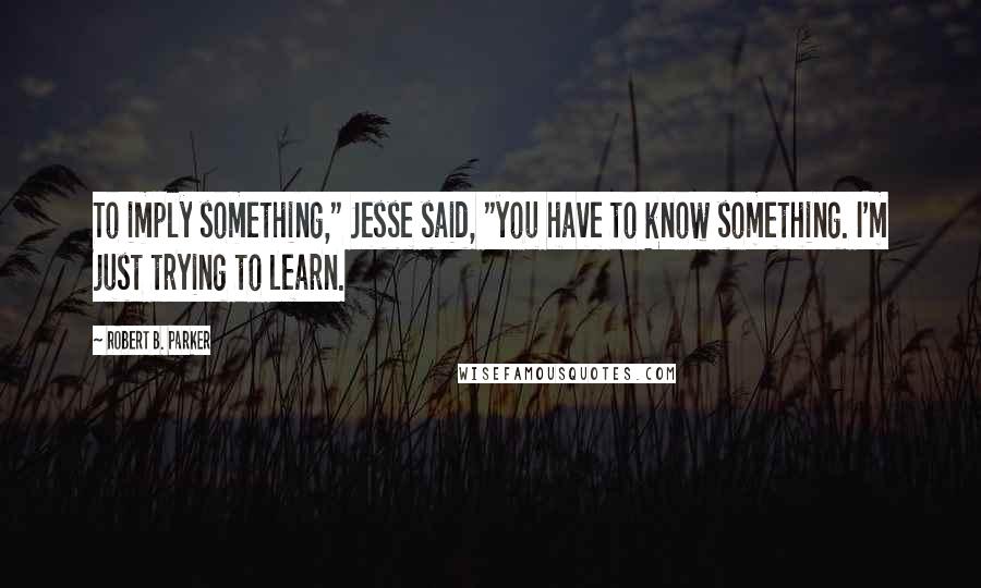 Robert B. Parker Quotes: To imply something," Jesse said, "you have to know something. I'm just trying to learn.