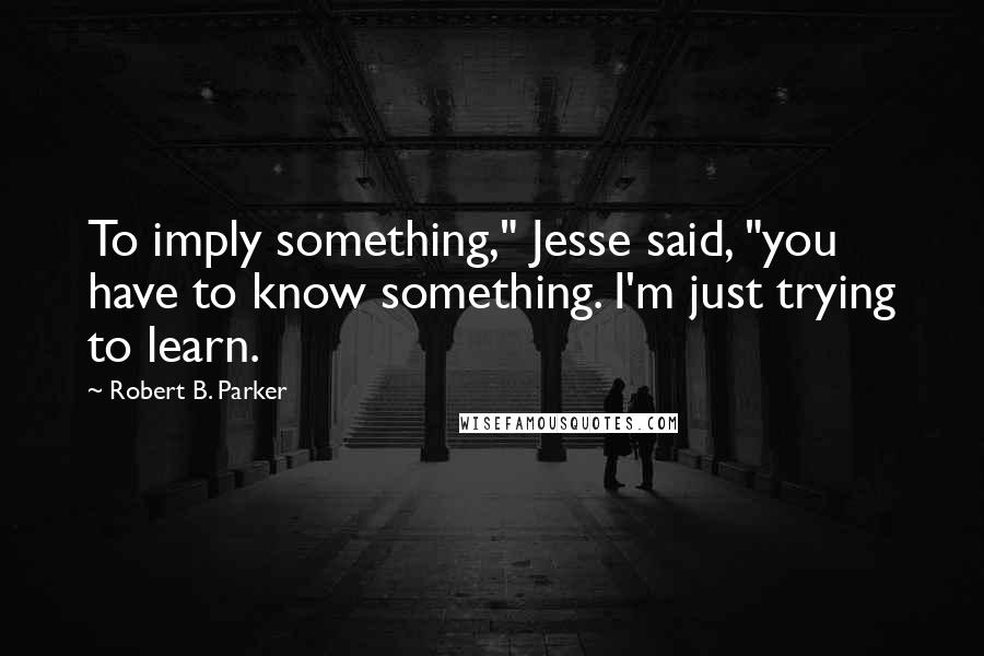 Robert B. Parker Quotes: To imply something," Jesse said, "you have to know something. I'm just trying to learn.