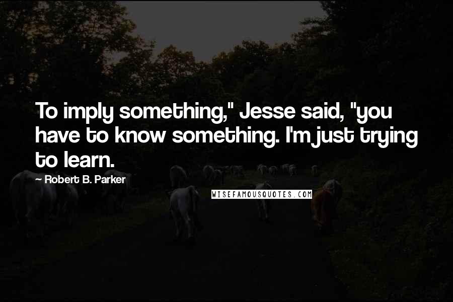 Robert B. Parker Quotes: To imply something," Jesse said, "you have to know something. I'm just trying to learn.