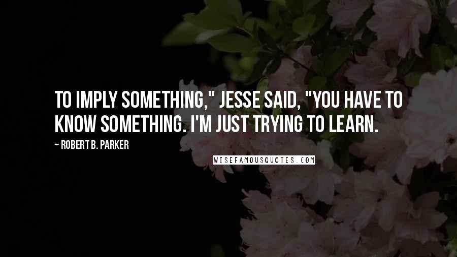 Robert B. Parker Quotes: To imply something," Jesse said, "you have to know something. I'm just trying to learn.