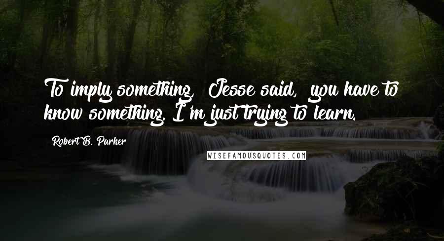 Robert B. Parker Quotes: To imply something," Jesse said, "you have to know something. I'm just trying to learn.
