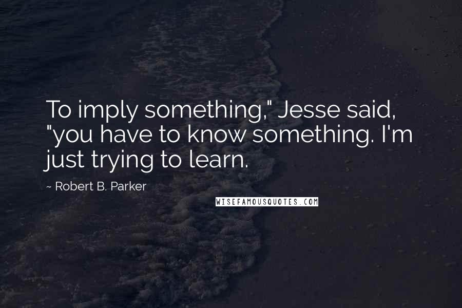 Robert B. Parker Quotes: To imply something," Jesse said, "you have to know something. I'm just trying to learn.