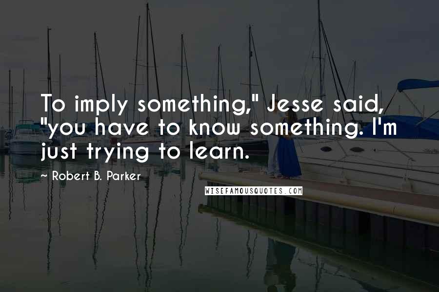 Robert B. Parker Quotes: To imply something," Jesse said, "you have to know something. I'm just trying to learn.