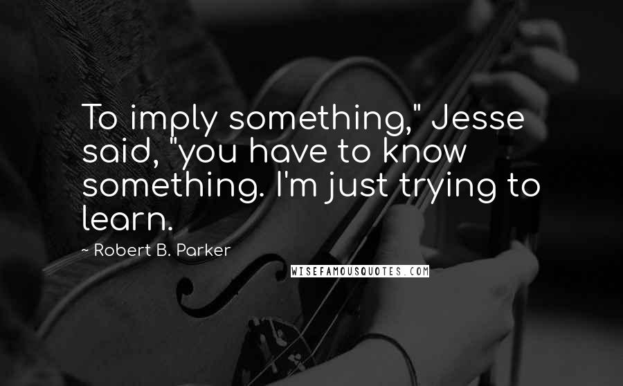 Robert B. Parker Quotes: To imply something," Jesse said, "you have to know something. I'm just trying to learn.