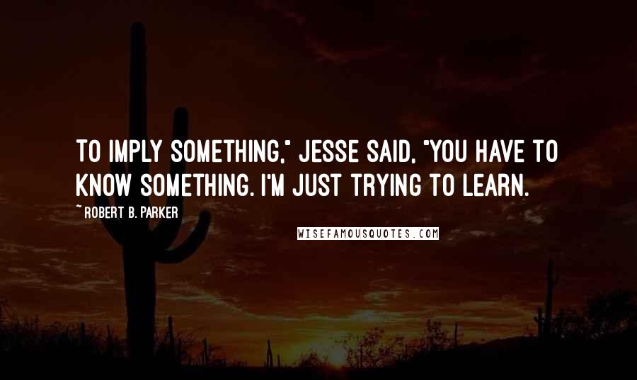 Robert B. Parker Quotes: To imply something," Jesse said, "you have to know something. I'm just trying to learn.