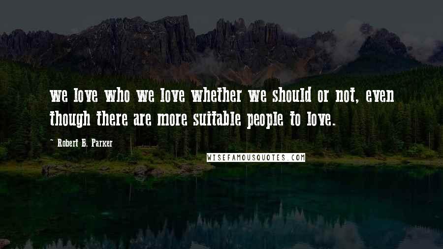 Robert B. Parker Quotes: we love who we love whether we should or not, even though there are more suitable people to love.