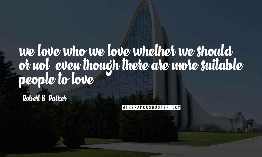 Robert B. Parker Quotes: we love who we love whether we should or not, even though there are more suitable people to love.