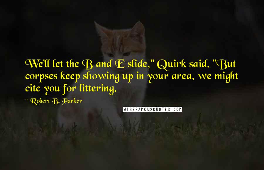 Robert B. Parker Quotes: We'll let the B and E slide," Quirk said. "But corpses keep showing up in your area, we might cite you for littering.